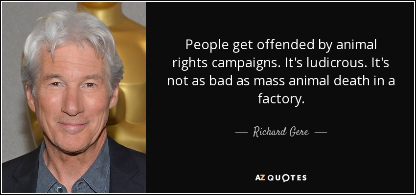 People get offended by animal rights campaigns. It's ludicrous. It's not as bad as mass animal death in a factory. - Richard Gere