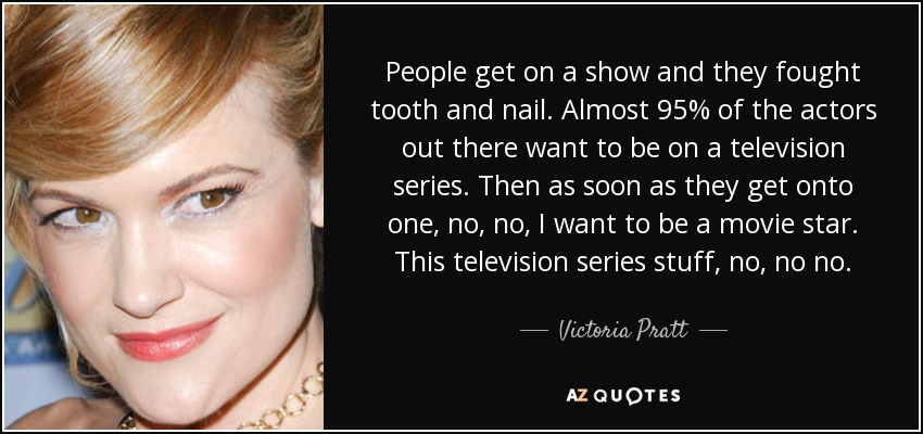 People get on a show and they fought tooth and nail. Almost 95% of the actors out there want to be on a television series. Then as soon as they get onto one, no, no, I want to be a movie star. This television series stuff, no, no no. - Victoria Pratt