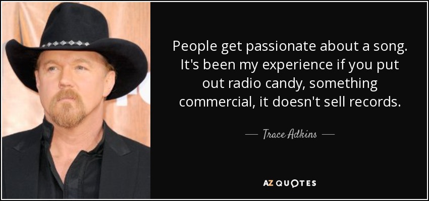 People get passionate about a song. It's been my experience if you put out radio candy, something commercial, it doesn't sell records. - Trace Adkins