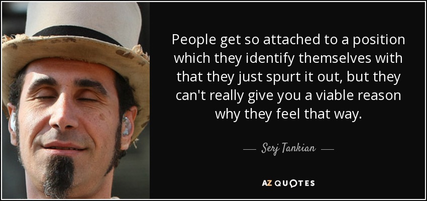 People get so attached to a position which they identify themselves with that they just spurt it out, but they can't really give you a viable reason why they feel that way. - Serj Tankian