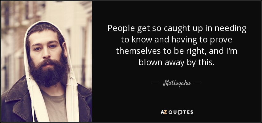 People get so caught up in needing to know and having to prove themselves to be right, and I'm blown away by this. - Matisyahu