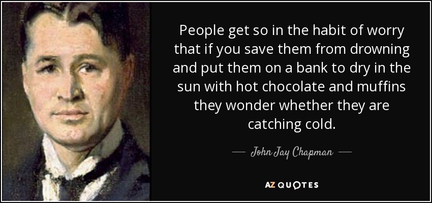 People get so in the habit of worry that if you save them from drowning and put them on a bank to dry in the sun with hot chocolate and muffins they wonder whether they are catching cold. - John Jay Chapman