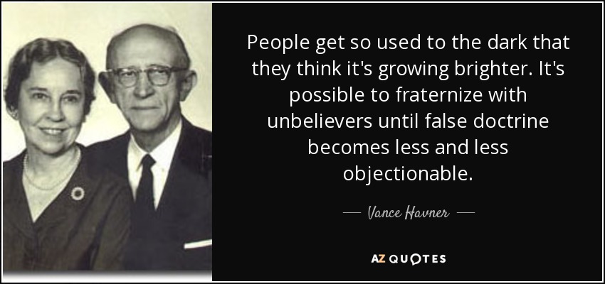 People get so used to the dark that they think it's growing brighter. It's possible to fraternize with unbelievers until false doctrine becomes less and less objectionable. - Vance Havner