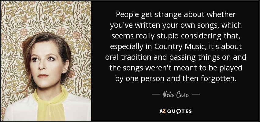 People get strange about whether you've written your own songs, which seems really stupid considering that, especially in Country Music, it's about oral tradition and passing things on and the songs weren't meant to be played by one person and then forgotten. - Neko Case