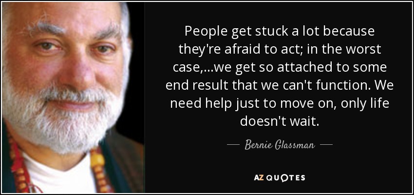 People get stuck a lot because they're afraid to act; in the worst case,...we get so attached to some end result that we can't function. We need help just to move on, only life doesn't wait. - Bernie Glassman