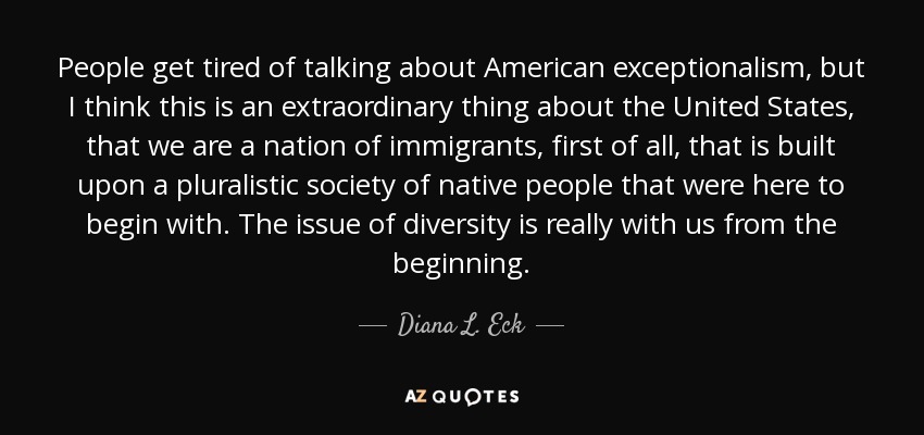 People get tired of talking about American exceptionalism, but I think this is an extraordinary thing about the United States, that we are a nation of immigrants, first of all, that is built upon a pluralistic society of native people that were here to begin with. The issue of diversity is really with us from the beginning. - Diana L. Eck