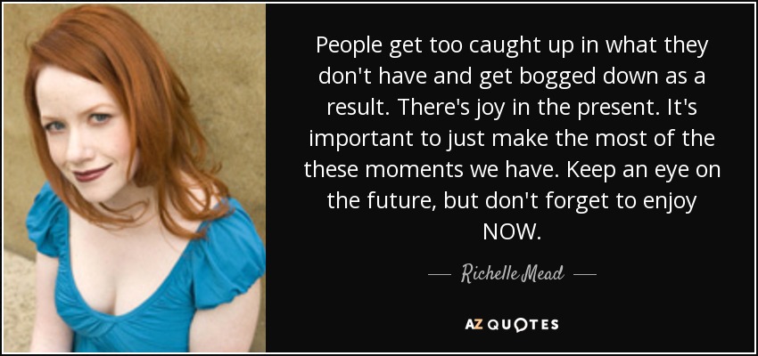 People get too caught up in what they don't have and get bogged down as a result. There's joy in the present. It's important to just make the most of the these moments we have. Keep an eye on the future, but don't forget to enjoy NOW. - Richelle Mead