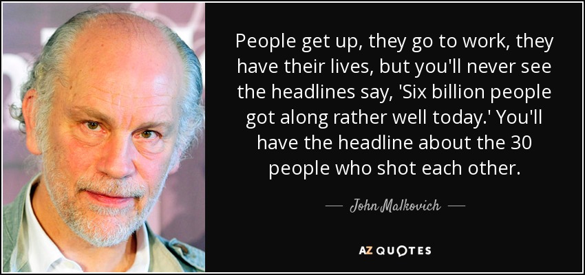 People get up, they go to work, they have their lives, but you'll never see the headlines say, 'Six billion people got along rather well today.' You'll have the headline about the 30 people who shot each other. - John Malkovich