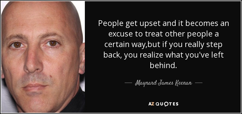 People get upset and it becomes an excuse to treat other people a certain way,but if you really step back, you realize what you've left behind. - Maynard James Keenan