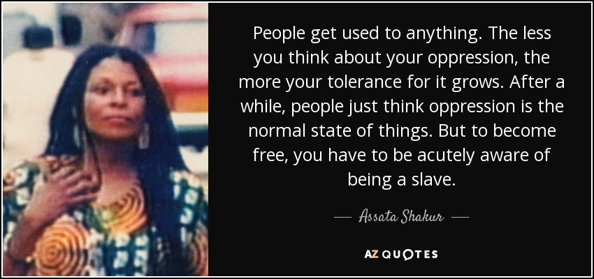 People get used to anything. The less you think about your oppression, the more your tolerance for it grows. After a while, people just think oppression is the normal state of things. But to become free, you have to be acutely aware of being a slave. - Assata Shakur