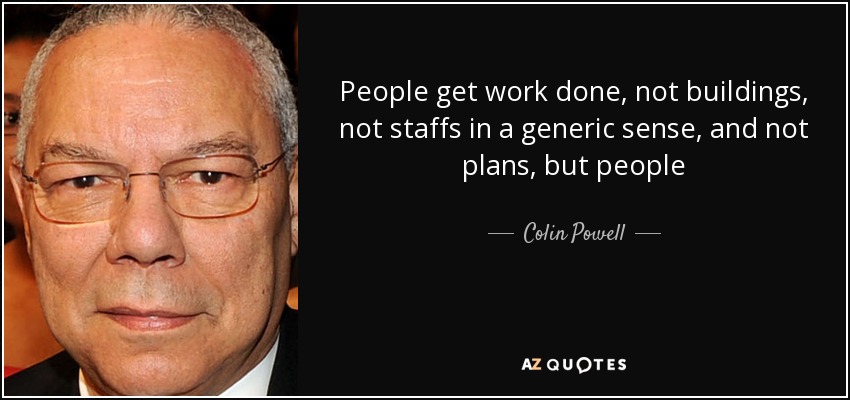 People get work done, not buildings, not staffs in a generic sense, and not plans, but people - Colin Powell