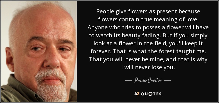 People give flowers as present because flowers contain true meaning of love. Anyone who tries to posses a flower will have to watch its beauty fading. But if you simply look at a flower in the field, you'll keep it forever. That is what the forest taught me. That you will never be mine, and that is why i will never lose you. - Paulo Coelho