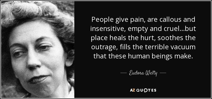People give pain, are callous and insensitive, empty and cruel...but place heals the hurt, soothes the outrage, fills the terrible vacuum that these human beings make. - Eudora Welty
