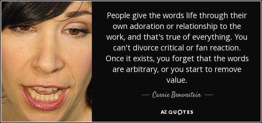 People give the words life through their own adoration or relationship to the work, and that's true of everything. You can't divorce critical or fan reaction. Once it exists, you forget that the words are arbitrary, or you start to remove value. - Carrie Brownstein