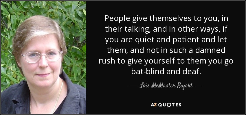 People give themselves to you, in their talking, and in other ways, if you are quiet and patient and let them, and not in such a damned rush to give yourself to them you go bat-blind and deaf. - Lois McMaster Bujold