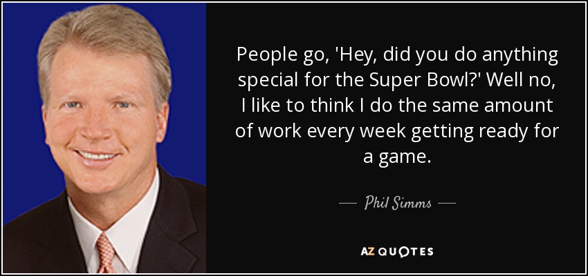 People go, 'Hey, did you do anything special for the Super Bowl?' Well no, I like to think I do the same amount of work every week getting ready for a game. - Phil Simms