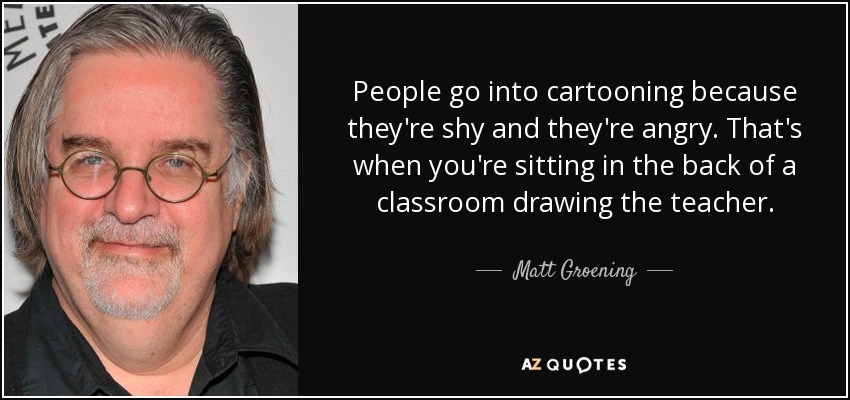 People go into cartooning because they're shy and they're angry. That's when you're sitting in the back of a classroom drawing the teacher. - Matt Groening