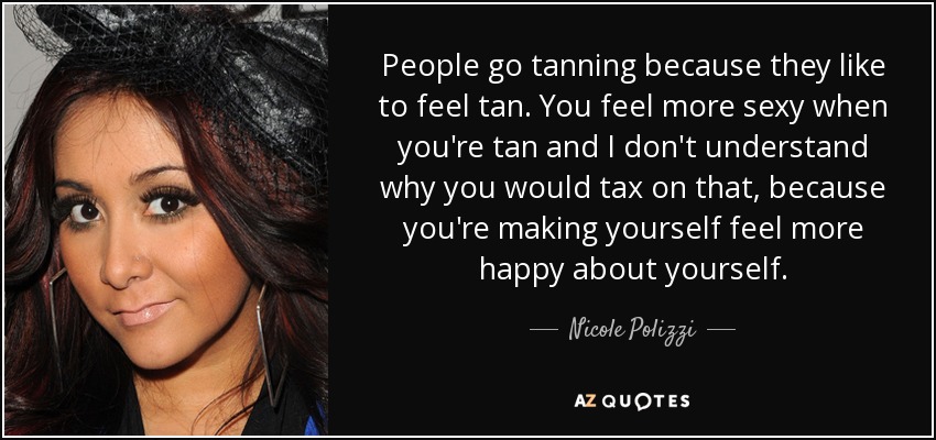 People go tanning because they like to feel tan. You feel more sexy when you're tan and I don't understand why you would tax on that, because you're making yourself feel more happy about yourself. - Nicole Polizzi