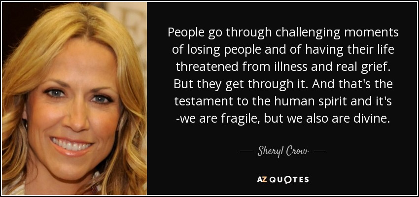 People go through challenging moments of losing people and of having their life threatened from illness and real grief. But they get through it. And that's the testament to the human spirit and it's -we are fragile, but we also are divine. - Sheryl Crow