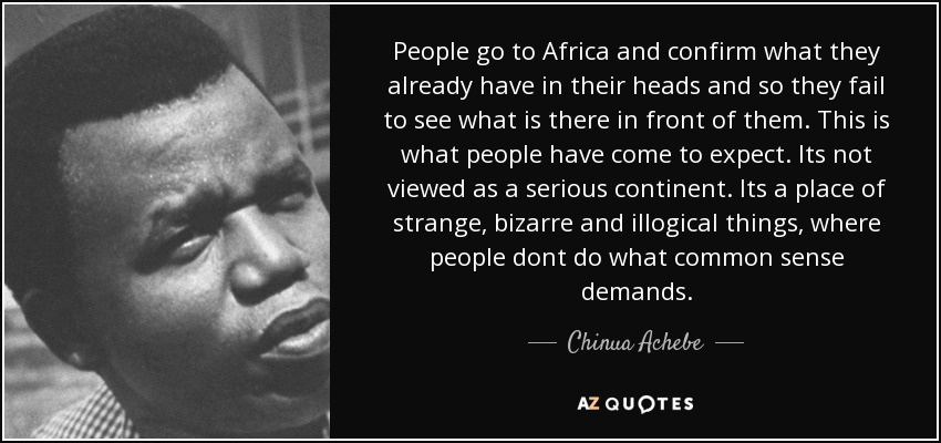 People go to Africa and confirm what they already have in their heads and so they fail to see what is there in front of them. This is what people have come to expect. Its not viewed as a serious continent. Its a place of strange, bizarre and illogical things, where people dont do what common sense demands. - Chinua Achebe