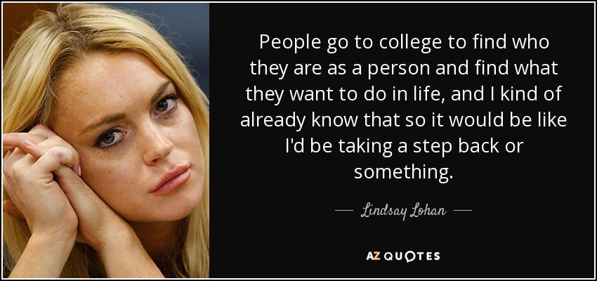 People go to college to find who they are as a person and find what they want to do in life, and I kind of already know that so it would be like I'd be taking a step back or something. - Lindsay Lohan