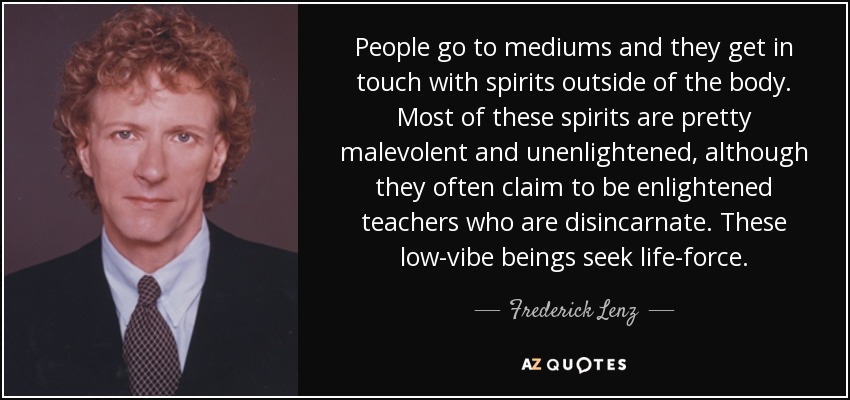 People go to mediums and they get in touch with spirits outside of the body. Most of these spirits are pretty malevolent and unenlightened, although they often claim to be enlightened teachers who are disincarnate. These low-vibe beings seek life-force. - Frederick Lenz