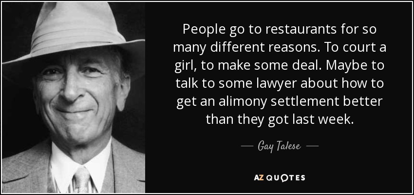 People go to restaurants for so many different reasons. To court a girl, to make some deal. Maybe to talk to some lawyer about how to get an alimony settlement better than they got last week. - Gay Talese
