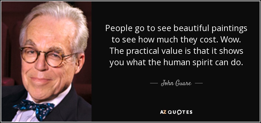 People go to see beautiful paintings to see how much they cost. Wow. The practical value is that it shows you what the human spirit can do. - John Guare