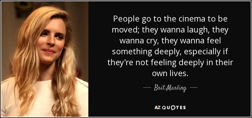 People go to the cinema to be moved; they wanna laugh, they wanna cry, they wanna feel something deeply, especially if they're not feeling deeply in their own lives. - Brit Marling