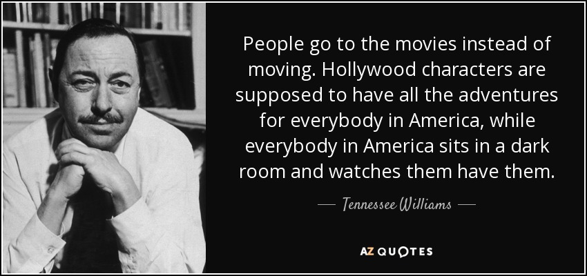 People go to the movies instead of moving. Hollywood characters are supposed to have all the adventures for everybody in America, while everybody in America sits in a dark room and watches them have them. - Tennessee Williams
