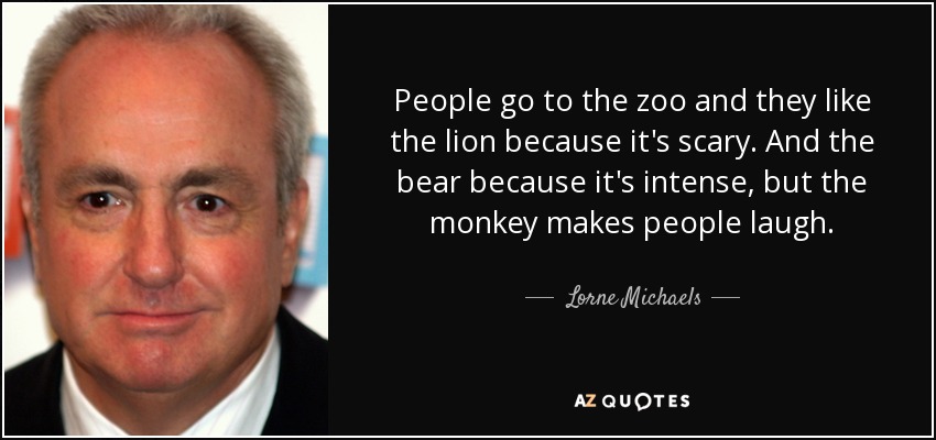 People go to the zoo and they like the lion because it's scary. And the bear because it's intense, but the monkey makes people laugh. - Lorne Michaels