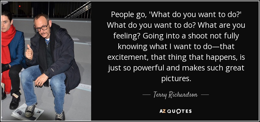 People go, 'What do you want to do?' What do you want to do? What are you feeling? Going into a shoot not fully knowing what I want to do—that excitement, that thing that happens, is just so powerful and makes such great pictures. - Terry Richardson