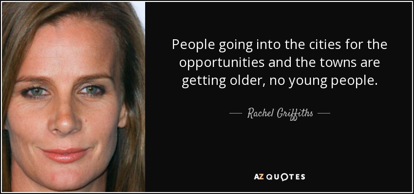People going into the cities for the opportunities and the towns are getting older, no young people. - Rachel Griffiths