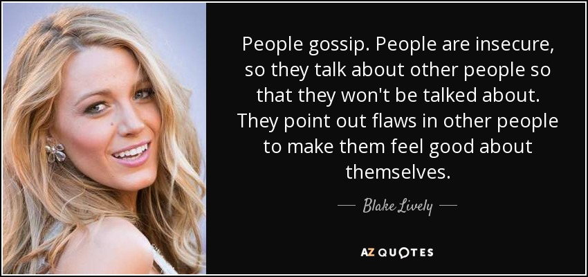 People gossip. People are insecure, so they talk about other people so that they won't be talked about. They point out flaws in other people to make them feel good about themselves. - Blake Lively