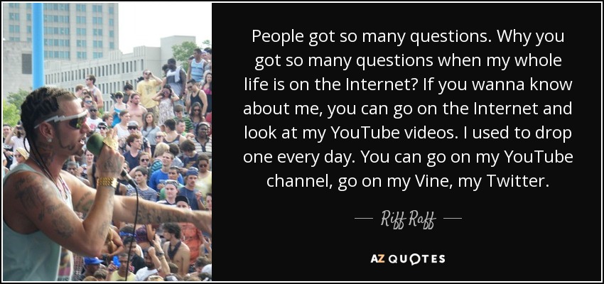 People got so many questions. Why you got so many questions when my whole life is on the Internet? If you wanna know about me, you can go on the Internet and look at my YouTube videos. I used to drop one every day. You can go on my YouTube channel, go on my Vine, my Twitter. - Riff Raff