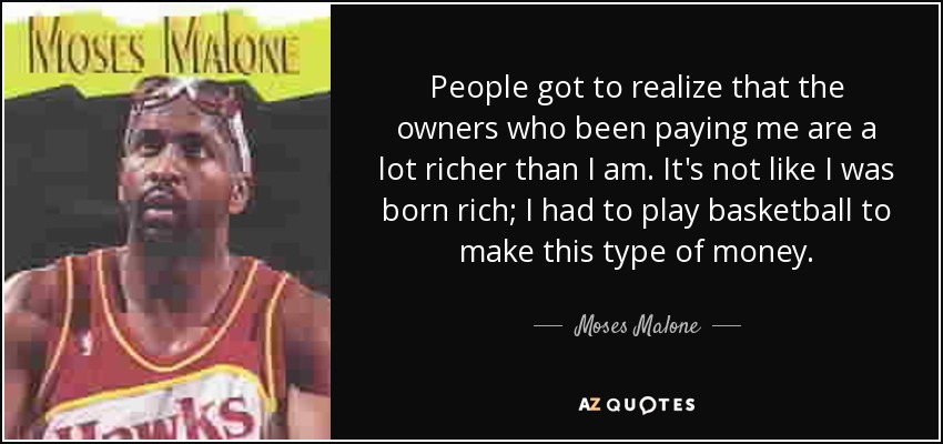 People got to realize that the owners who been paying me are a lot richer than I am. It's not like I was born rich; I had to play basketball to make this type of money. - Moses Malone