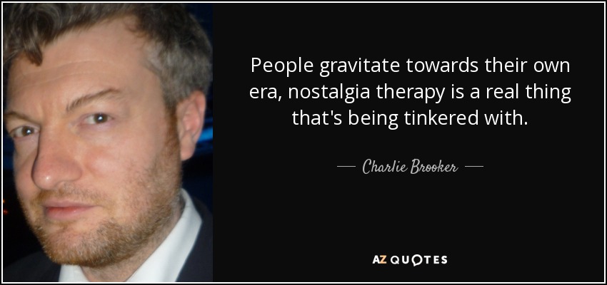 People gravitate towards their own era, nostalgia therapy is a real thing that's being tinkered with. - Charlie Brooker