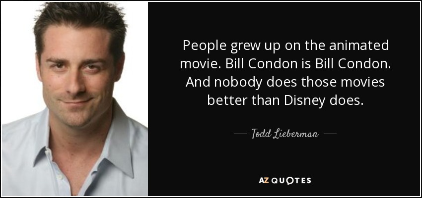 People grew up on the animated movie. Bill Condon is Bill Condon. And nobody does those movies better than Disney does. - Todd Lieberman