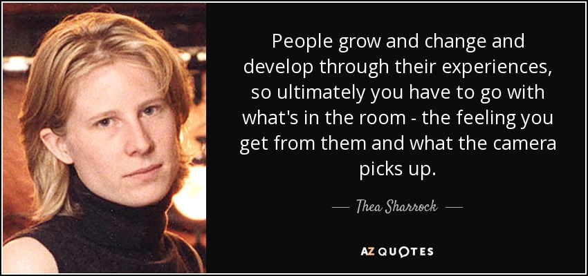 People grow and change and develop through their experiences, so ultimately you have to go with what's in the room - the feeling you get from them and what the camera picks up. - Thea Sharrock