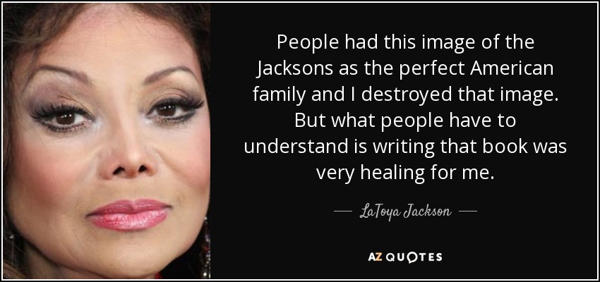 People had this image of the Jacksons as the perfect American family and I destroyed that image. But what people have to understand is writing that book was very healing for me. - LaToya Jackson