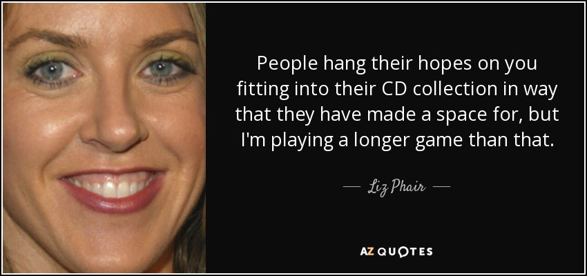 People hang their hopes on you fitting into their CD collection in way that they have made a space for, but I'm playing a longer game than that. - Liz Phair