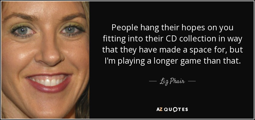 People hang their hopes on you fitting into their CD collection in way that they have made a space for, but I'm playing a longer game than that. - Liz Phair