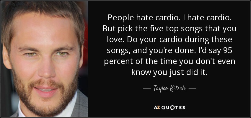 People hate cardio. I hate cardio. But pick the five top songs that you love. Do your cardio during these songs, and you're done. I'd say 95 percent of the time you don't even know you just did it. - Taylor Kitsch