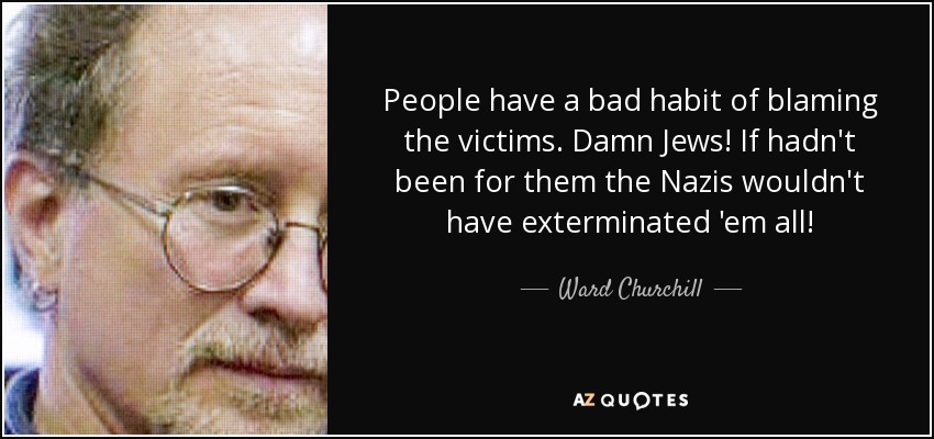 People have a bad habit of blaming the victims. Damn Jews! If hadn't been for them the Nazis wouldn't have exterminated 'em all! - Ward Churchill