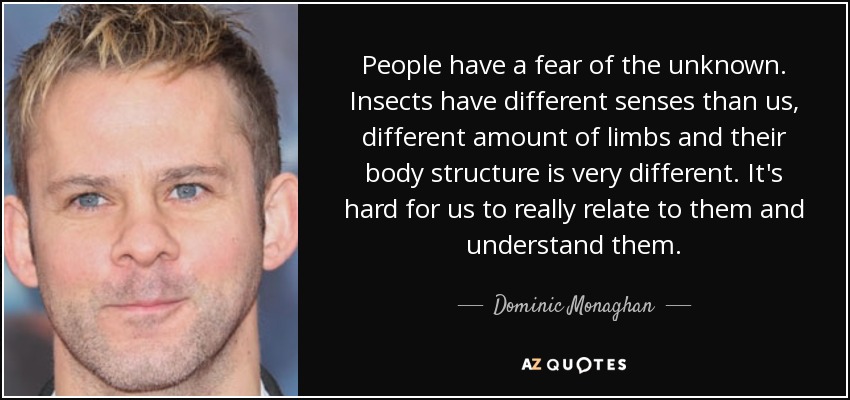 People have a fear of the unknown. Insects have different senses than us, different amount of limbs and their body structure is very different. It's hard for us to really relate to them and understand them. - Dominic Monaghan