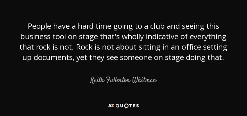 People have a hard time going to a club and seeing this business tool on stage that's wholly indicative of everything that rock is not. Rock is not about sitting in an office setting up documents, yet they see someone on stage doing that. - Keith Fullerton Whitman