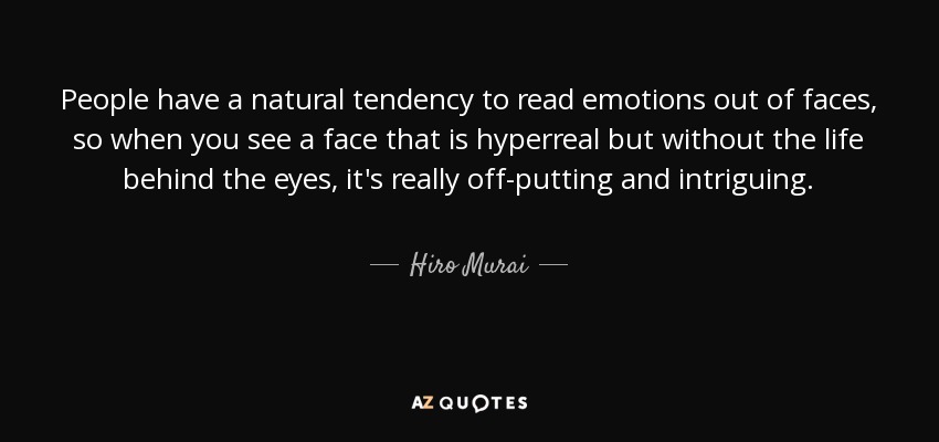 People have a natural tendency to read emotions out of faces, so when you see a face that is hyperreal but without the life behind the eyes, it's really off-putting and intriguing. - Hiro Murai