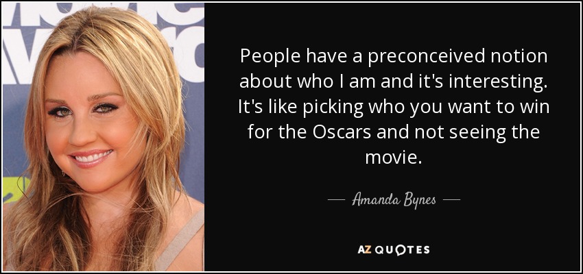 People have a preconceived notion about who I am and it's interesting. It's like picking who you want to win for the Oscars and not seeing the movie. - Amanda Bynes