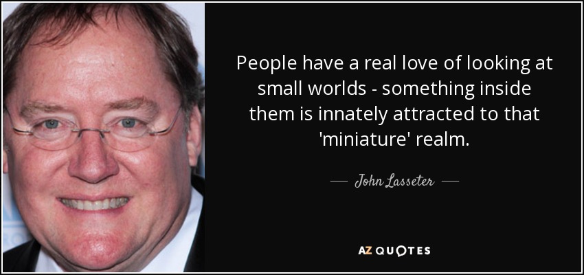 People have a real love of looking at small worlds - something inside them is innately attracted to that 'miniature' realm. - John Lasseter