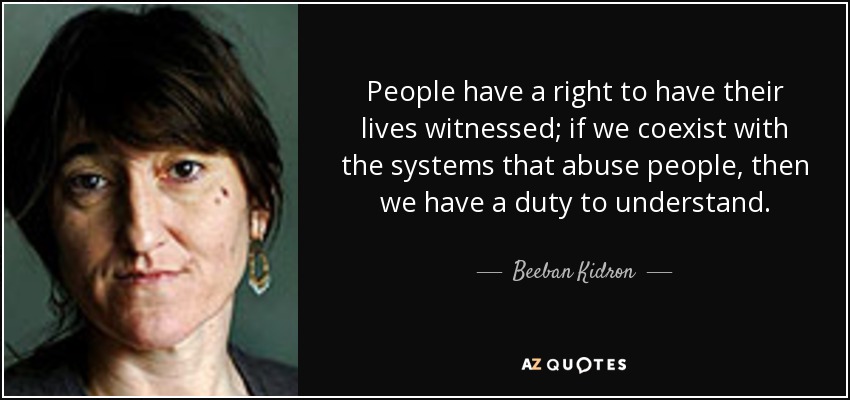People have a right to have their lives witnessed; if we coexist with the systems that abuse people, then we have a duty to understand. - Beeban Kidron